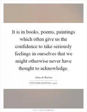 It is in books, poems, paintings which often give us the confidence to take seriously feelings in ourselves that we might otherwise never have thought to acknowledge Picture Quote #1