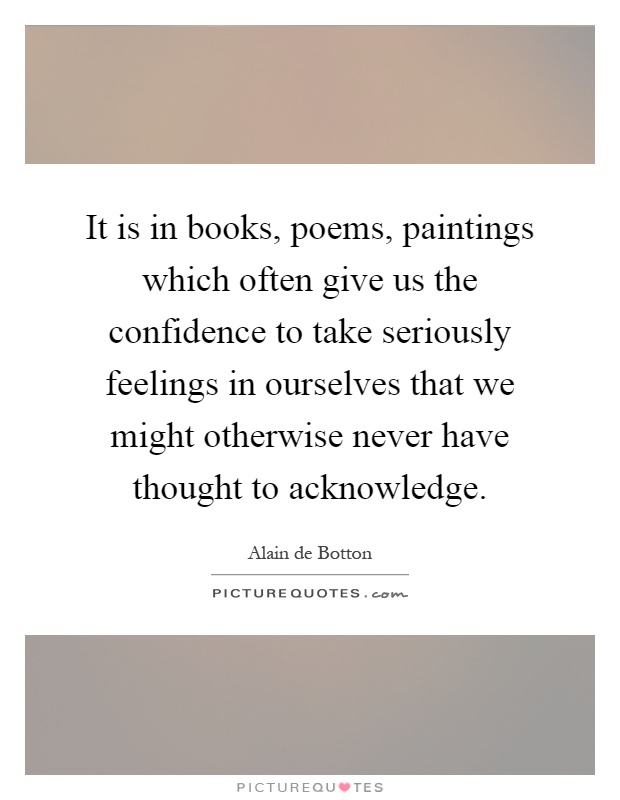 It is in books, poems, paintings which often give us the confidence to take seriously feelings in ourselves that we might otherwise never have thought to acknowledge Picture Quote #1