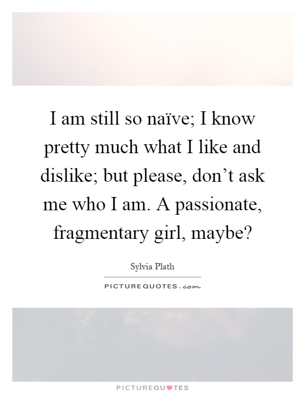 I am still so naïve; I know pretty much what I like and dislike; but please, don't ask me who I am. A passionate, fragmentary girl, maybe? Picture Quote #1