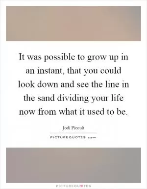 It was possible to grow up in an instant, that you could look down and see the line in the sand dividing your life now from what it used to be Picture Quote #1