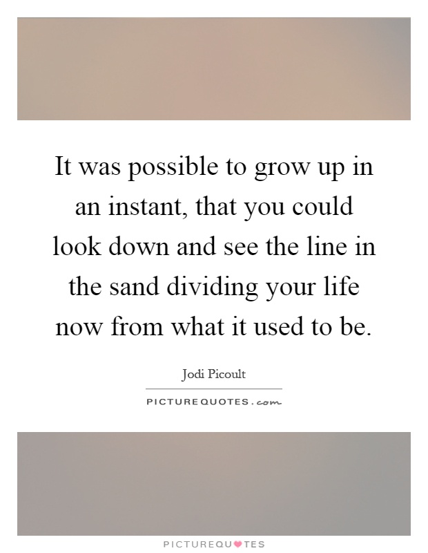 It was possible to grow up in an instant, that you could look down and see the line in the sand dividing your life now from what it used to be Picture Quote #1