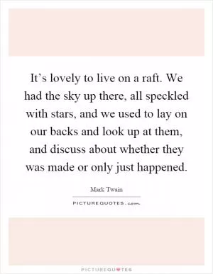It’s lovely to live on a raft. We had the sky up there, all speckled with stars, and we used to lay on our backs and look up at them, and discuss about whether they was made or only just happened Picture Quote #1