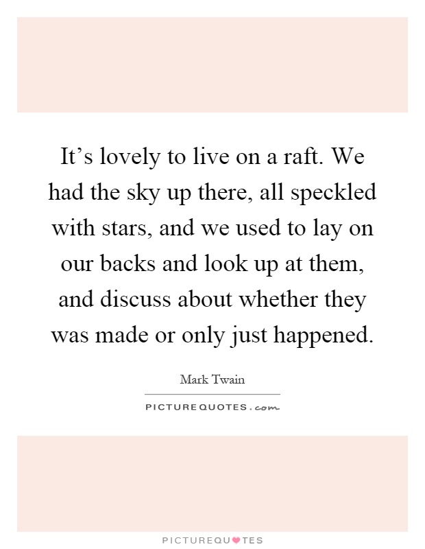 It's lovely to live on a raft. We had the sky up there, all speckled with stars, and we used to lay on our backs and look up at them, and discuss about whether they was made or only just happened Picture Quote #1