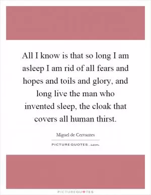 All I know is that so long I am asleep I am rid of all fears and hopes and toils and glory, and long live the man who invented sleep, the cloak that covers all human thirst Picture Quote #1