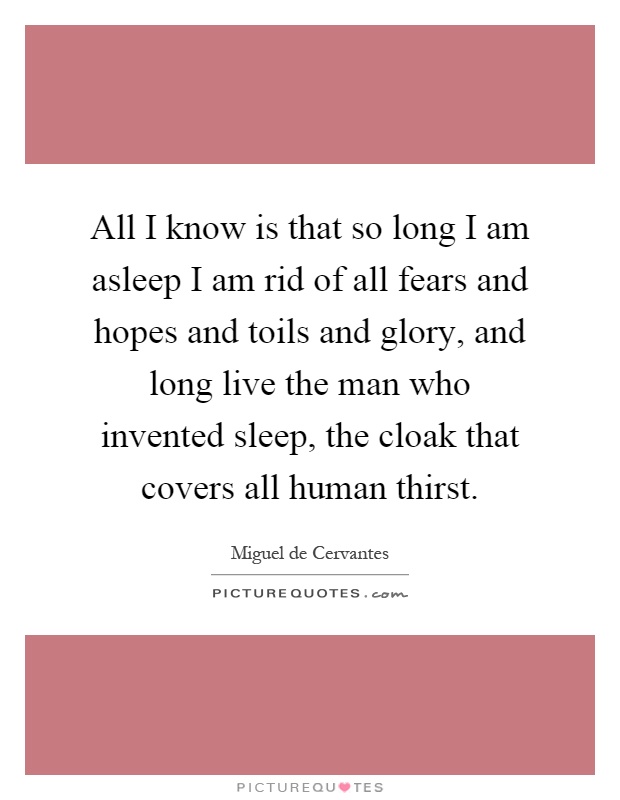 All I know is that so long I am asleep I am rid of all fears and hopes and toils and glory, and long live the man who invented sleep, the cloak that covers all human thirst Picture Quote #1