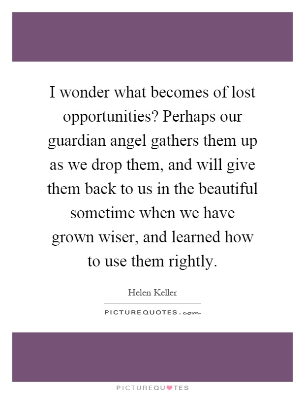 I wonder what becomes of lost opportunities? Perhaps our guardian angel gathers them up as we drop them, and will give them back to us in the beautiful sometime when we have grown wiser, and learned how to use them rightly Picture Quote #1