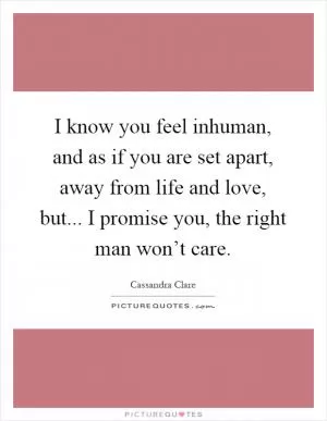 I know you feel inhuman, and as if you are set apart, away from life and love, but... I promise you, the right man won’t care Picture Quote #1
