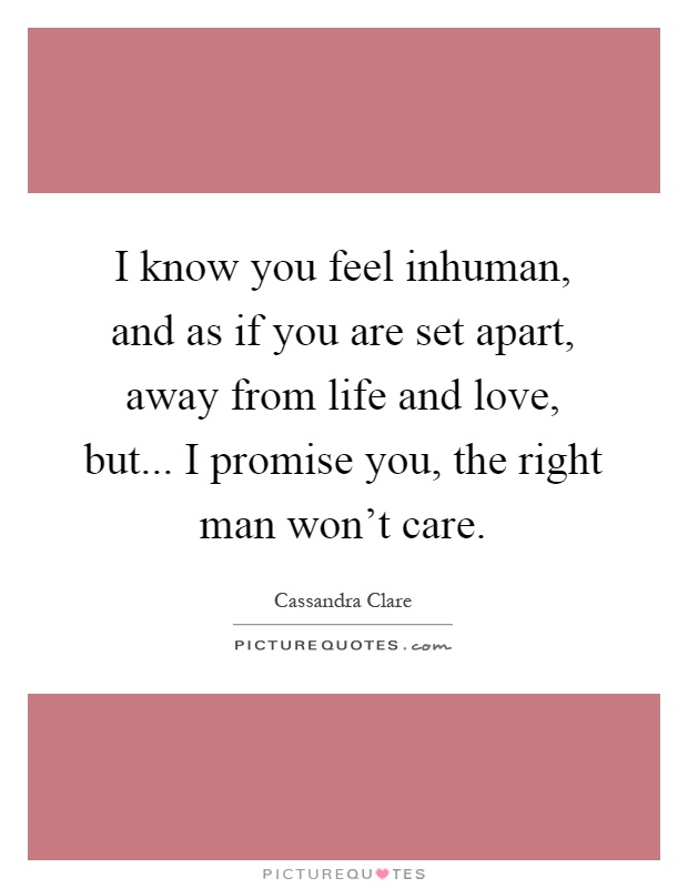 I know you feel inhuman, and as if you are set apart, away from life and love, but... I promise you, the right man won't care Picture Quote #1