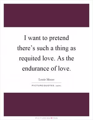 I want to pretend there’s such a thing as requited love. As the endurance of love Picture Quote #1