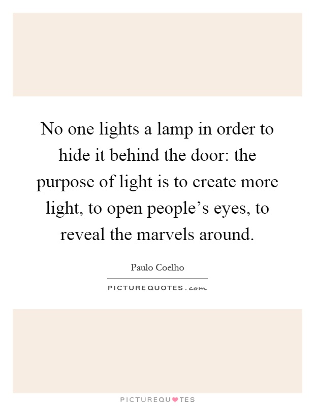 No one lights a lamp in order to hide it behind the door: the purpose of light is to create more light, to open people's eyes, to reveal the marvels around Picture Quote #1