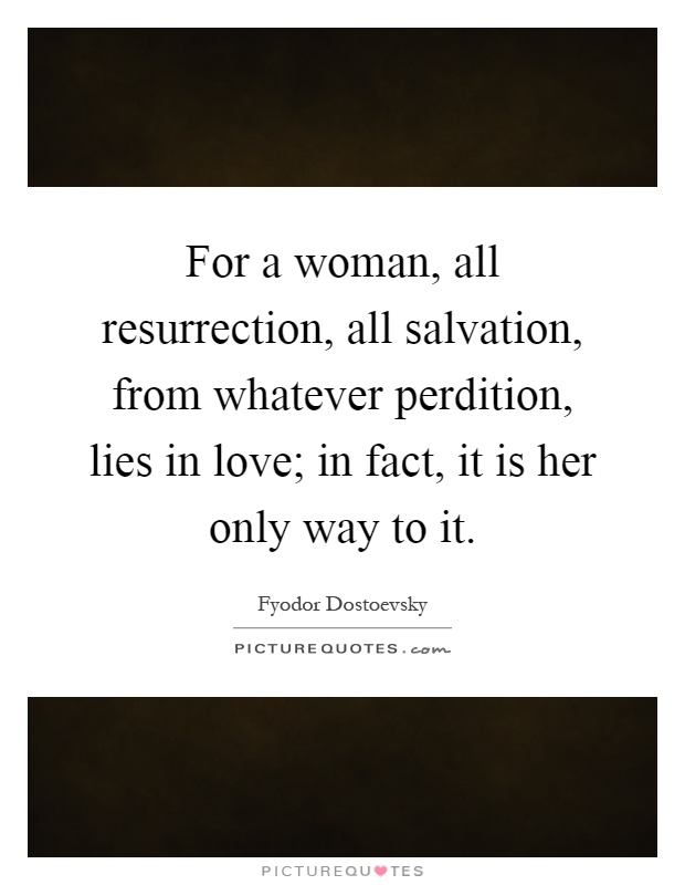For a woman, all resurrection, all salvation, from whatever perdition, lies in love; in fact, it is her only way to it Picture Quote #1