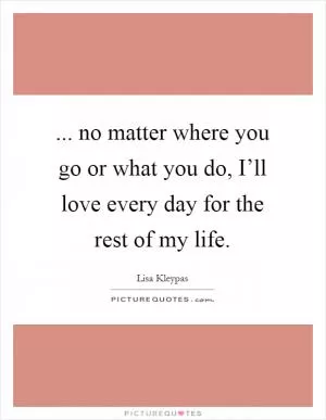 ... no matter where you go or what you do, I’ll love every day for the rest of my life Picture Quote #1