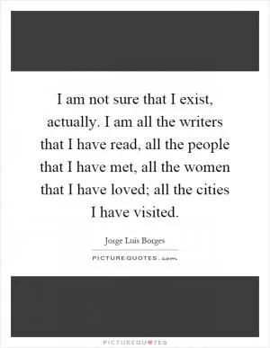 I am not sure that I exist, actually. I am all the writers that I have read, all the people that I have met, all the women that I have loved; all the cities I have visited Picture Quote #1