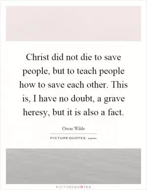 Christ did not die to save people, but to teach people how to save each other. This is, I have no doubt, a grave heresy, but it is also a fact Picture Quote #1