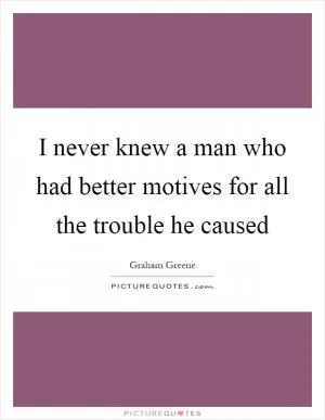 I never knew a man who had better motives for all the trouble he caused Picture Quote #1
