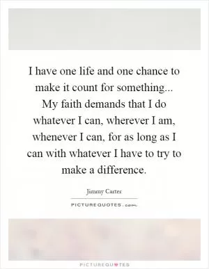 I have one life and one chance to make it count for something... My faith demands that I do whatever I can, wherever I am, whenever I can, for as long as I can with whatever I have to try to make a difference Picture Quote #1
