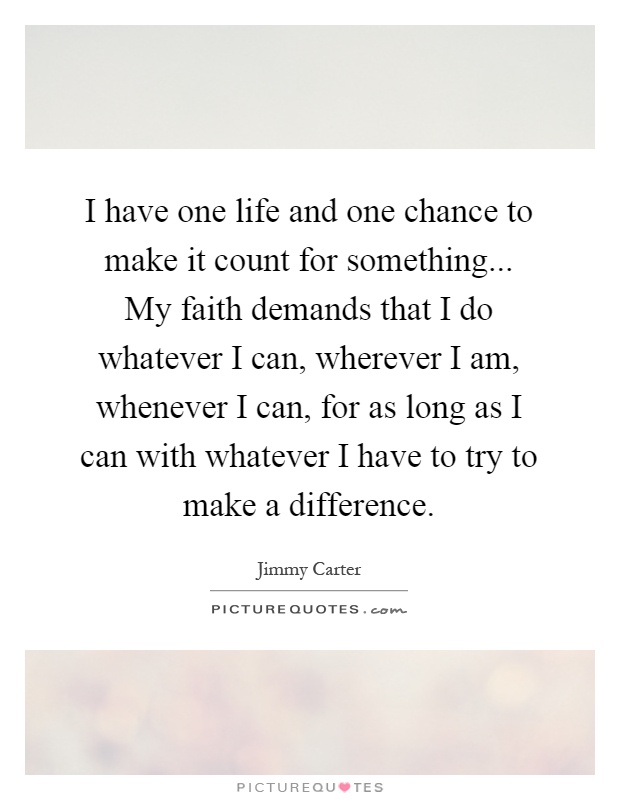 I have one life and one chance to make it count for something... My faith demands that I do whatever I can, wherever I am, whenever I can, for as long as I can with whatever I have to try to make a difference Picture Quote #1