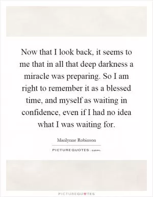 Now that I look back, it seems to me that in all that deep darkness a miracle was preparing. So I am right to remember it as a blessed time, and myself as waiting in confidence, even if I had no idea what I was waiting for Picture Quote #1