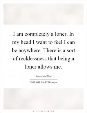 I am completely a loner. In my head I want to feel I can be anywhere. There is a sort of recklessness that being a loner allows me Picture Quote #1