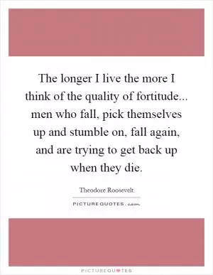 The longer I live the more I think of the quality of fortitude... men who fall, pick themselves up and stumble on, fall again, and are trying to get back up when they die Picture Quote #1