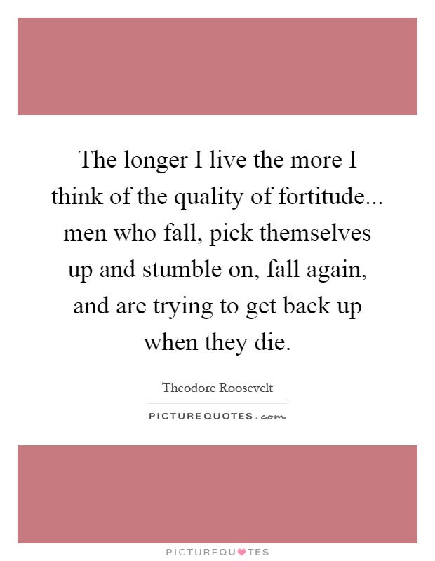 The longer I live the more I think of the quality of fortitude... men who fall, pick themselves up and stumble on, fall again, and are trying to get back up when they die Picture Quote #1