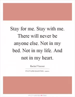 Stay for me. Stay with me. There will never be anyone else. Not in my bed. Not in my life. And not in my heart Picture Quote #1