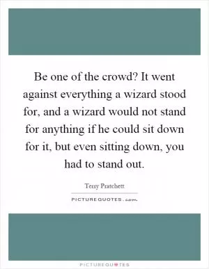 Be one of the crowd? It went against everything a wizard stood for, and a wizard would not stand for anything if he could sit down for it, but even sitting down, you had to stand out Picture Quote #1