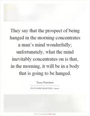 They say that the prospect of being hanged in the morning concentrates a man’s mind wonderfully; unfortunately, what the mind inevitably concentrates on is that, in the morning, it will be in a body that is going to be hanged Picture Quote #1