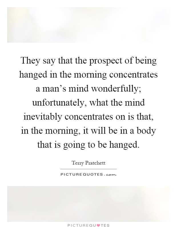 They say that the prospect of being hanged in the morning concentrates a man's mind wonderfully; unfortunately, what the mind inevitably concentrates on is that, in the morning, it will be in a body that is going to be hanged Picture Quote #1