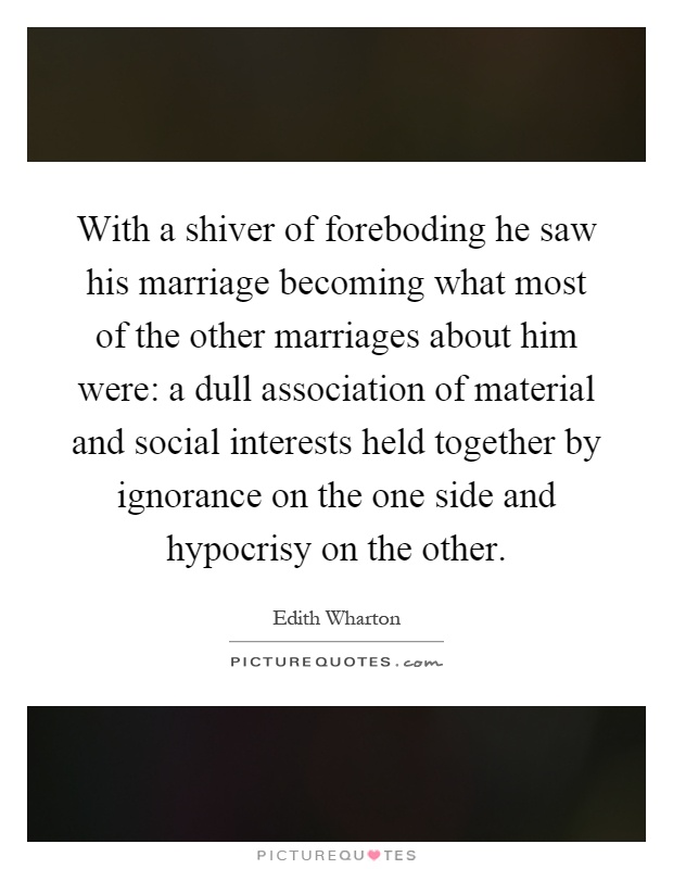 With a shiver of foreboding he saw his marriage becoming what most of the other marriages about him were: a dull association of material and social interests held together by ignorance on the one side and hypocrisy on the other Picture Quote #1