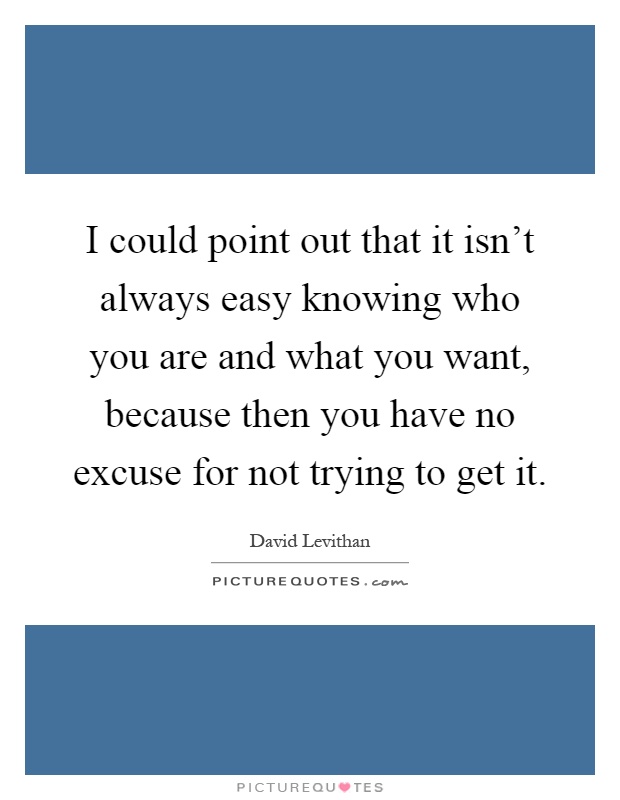 I could point out that it isn't always easy knowing who you are and what you want, because then you have no excuse for not trying to get it Picture Quote #1