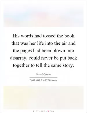His words had tossed the book that was her life into the air and the pages had been blown into disarray, could never be put back together to tell the same story Picture Quote #1