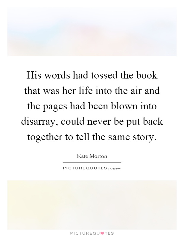 His words had tossed the book that was her life into the air and the pages had been blown into disarray, could never be put back together to tell the same story Picture Quote #1