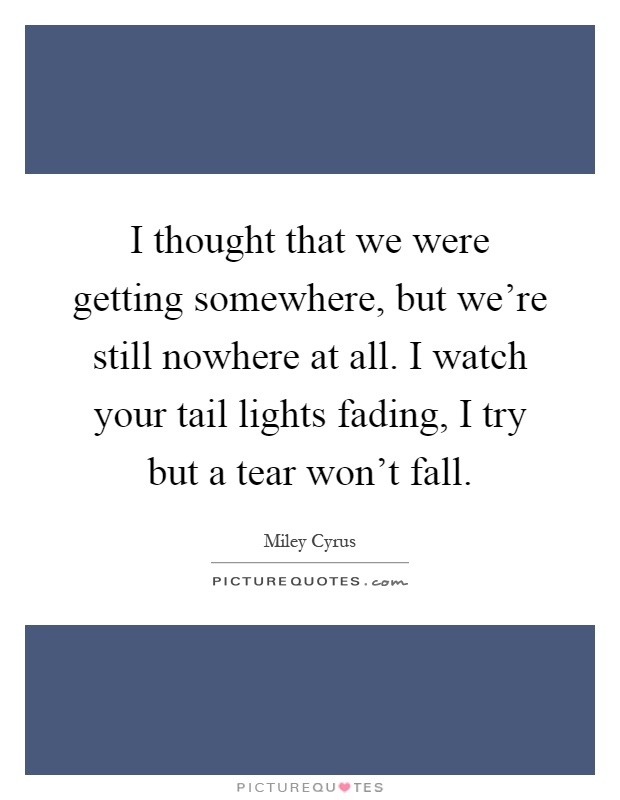 I thought that we were getting somewhere, but we're still nowhere at all. I watch your tail lights fading, I try but a tear won't fall Picture Quote #1