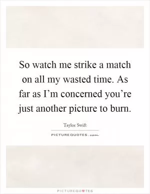 So watch me strike a match on all my wasted time. As far as I’m concerned you’re just another picture to burn Picture Quote #1