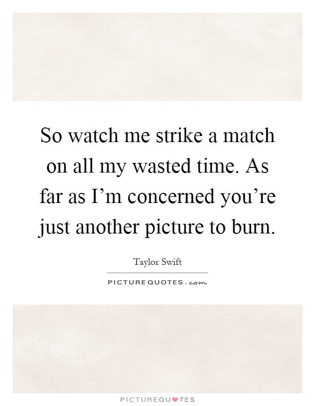 So watch me strike a match on all my wasted time. As far as I'm concerned you're just another picture to burn Picture Quote #1