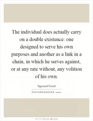 The individual does actually carry on a double existence: one designed to serve his own purposes and another as a link in a chain, in which he serves against, or at any rate without, any volition of his own Picture Quote #1
