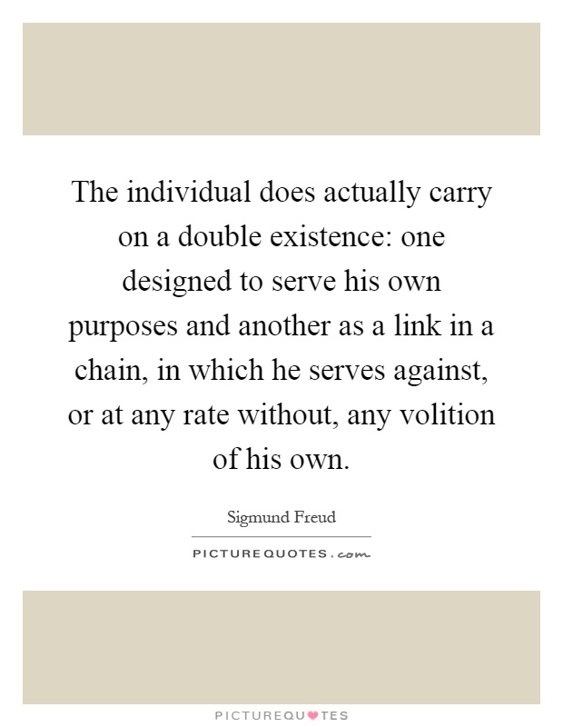 The individual does actually carry on a double existence: one designed to serve his own purposes and another as a link in a chain, in which he serves against, or at any rate without, any volition of his own Picture Quote #1