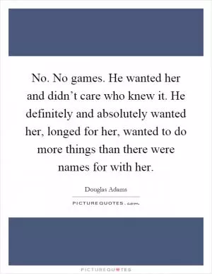 No. No games. He wanted her and didn’t care who knew it. He definitely and absolutely wanted her, longed for her, wanted to do more things than there were names for with her Picture Quote #1