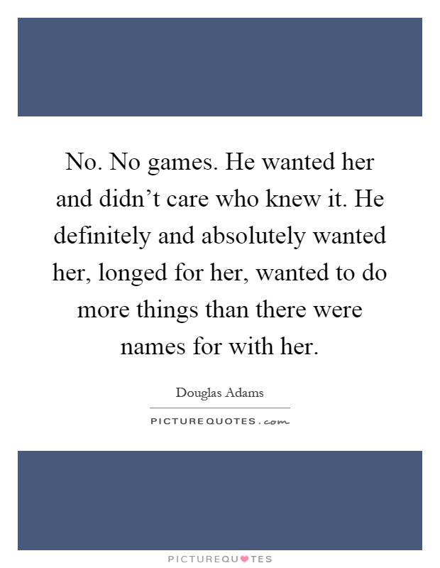 No. No games. He wanted her and didn't care who knew it. He definitely and absolutely wanted her, longed for her, wanted to do more things than there were names for with her Picture Quote #1