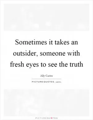Sometimes it takes an outsider, someone with fresh eyes to see the truth Picture Quote #1