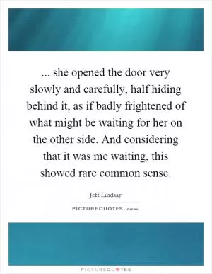... she opened the door very slowly and carefully, half hiding behind it, as if badly frightened of what might be waiting for her on the other side. And considering that it was me waiting, this showed rare common sense Picture Quote #1