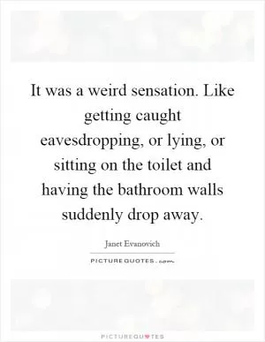 It was a weird sensation. Like getting caught eavesdropping, or lying, or sitting on the toilet and having the bathroom walls suddenly drop away Picture Quote #1