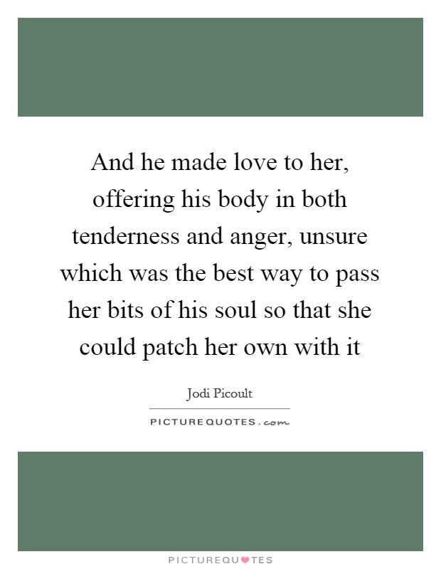 And he made love to her, offering his body in both tenderness and anger, unsure which was the best way to pass her bits of his soul so that she could patch her own with it Picture Quote #1