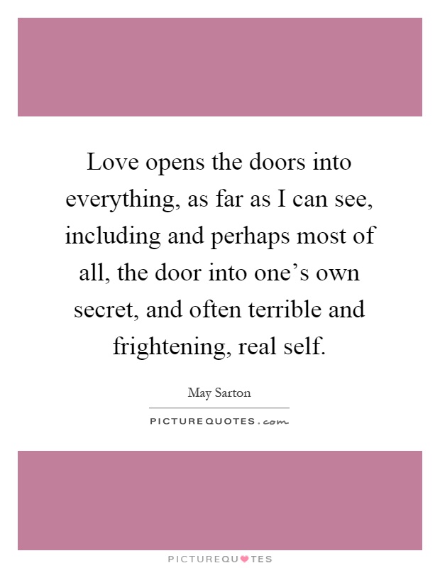 Love opens the doors into everything, as far as I can see, including and perhaps most of all, the door into one's own secret, and often terrible and frightening, real self Picture Quote #1