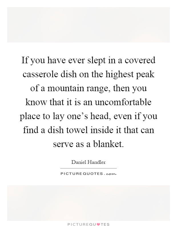 If you have ever slept in a covered casserole dish on the highest peak of a mountain range, then you know that it is an uncomfortable place to lay one's head, even if you find a dish towel inside it that can serve as a blanket Picture Quote #1