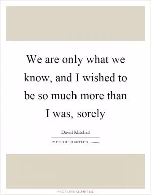 We are only what we know, and I wished to be so much more than I was, sorely Picture Quote #1