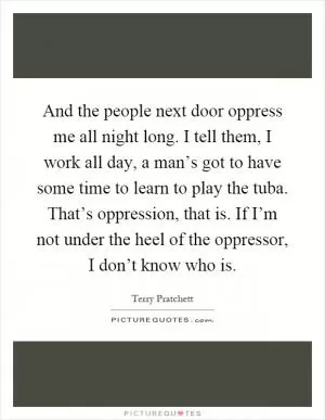 And the people next door oppress me all night long. I tell them, I work all day, a man’s got to have some time to learn to play the tuba. That’s oppression, that is. If I’m not under the heel of the oppressor, I don’t know who is Picture Quote #1
