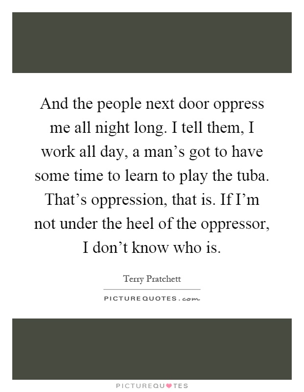And the people next door oppress me all night long. I tell them, I work all day, a man's got to have some time to learn to play the tuba. That's oppression, that is. If I'm not under the heel of the oppressor, I don't know who is Picture Quote #1
