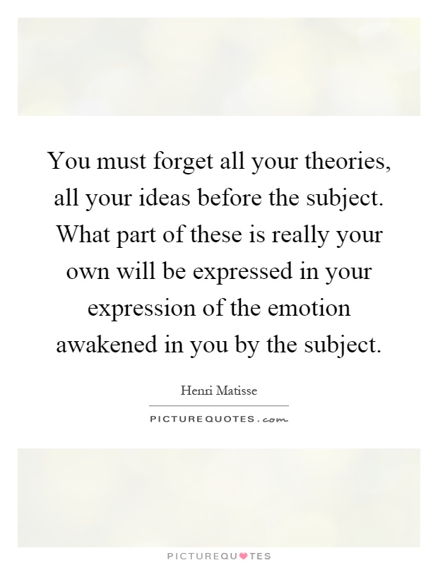 You must forget all your theories, all your ideas before the subject. What part of these is really your own will be expressed in your expression of the emotion awakened in you by the subject Picture Quote #1